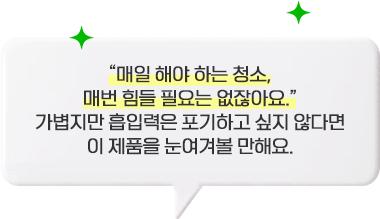 매일 해야 하는 청소, 매번 힘들 필요는 없잖아요. 가볍지만 흡입력은 포기하고 싶지 않다면 이 제품을 눈여겨볼 만해요.