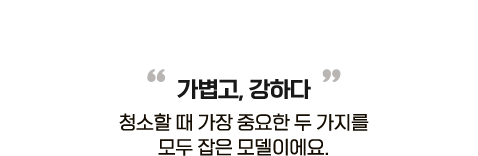 가볍고, 강하다. 청소할 때 가장 중요한 두 가지를 모두 잡은 모델이에요